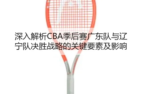 深入解析CBA季后赛广东队与辽宁队决胜战略的关键要素及影响